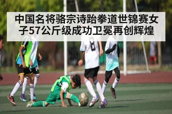 中国名将骆宗诗跆拳道世锦赛女子57公斤级成功卫冕再创辉煌